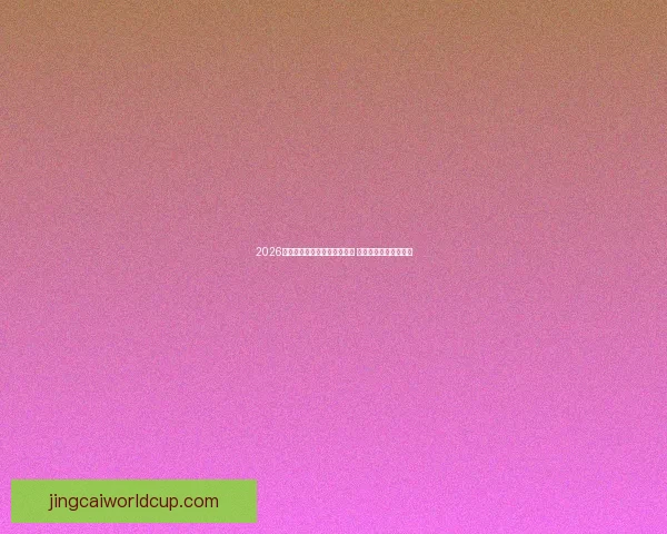 2026年世界杯小组赛全面赛程揭晓 各大强队对决引发关注